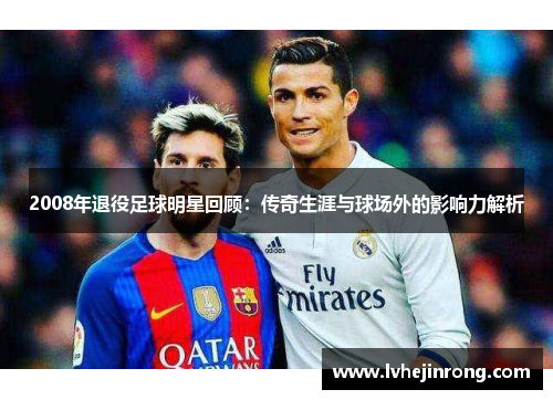 2008年退役足球明星回顾:传奇生涯与球场外的影响力解析 2008年退役足球明星回顾:传奇生涯与球场外的影响力解析