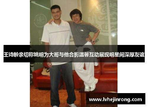 王诗龄亲切称姚明为大哥与他合影温馨互动展现明星间深厚友谊 王诗龄亲切称姚明为大哥与他合影温馨互动展现明星间深厚友谊