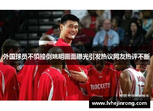 外国球员不慎撞倒姚明画面曝光引发热议网友热评不断 外国球员不慎撞倒姚明画面曝光引发热议网友热评不断