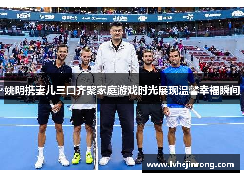 姚明携妻儿三口齐聚家庭游戏时光展现温馨幸福瞬间 姚明携妻儿三口齐聚家庭游戏时光展现温馨幸福瞬间