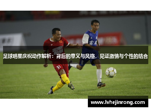 足球明星庆祝动作解析:背后的意义与风格,见证激情与个性的结合 足球明星庆祝动作解析:背后的意义与风格,见证激情与个性的结合
