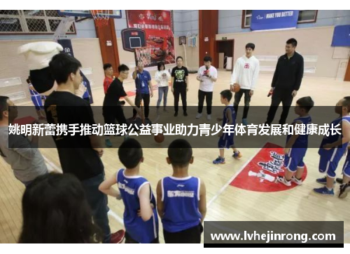 姚明新蕾携手推动篮球公益事业助力青少年体育发展和健康成长 姚明新蕾携手推动篮球公益事业助力青少年体育发展和健康成长