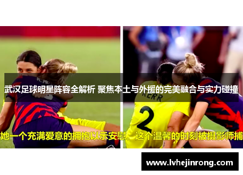 武汉足球明星阵容全解析 聚焦本土与外援的完美融合与实力碰撞 武汉足球明星阵容全解析 聚焦本土与外援的完美融合与实力碰撞