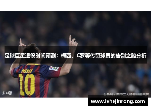 足球巨星退役时间预测:梅西、C罗等传奇球员的告别之路分析 足球巨星退役时间预测:梅西、C罗等传奇球员的告别之路分析
