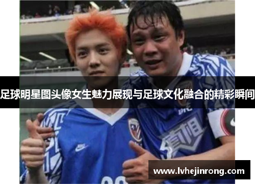 足球明星图头像女生魅力展现与足球文化融合的精彩瞬间 足球明星图头像女生魅力展现与足球文化融合的精彩瞬间