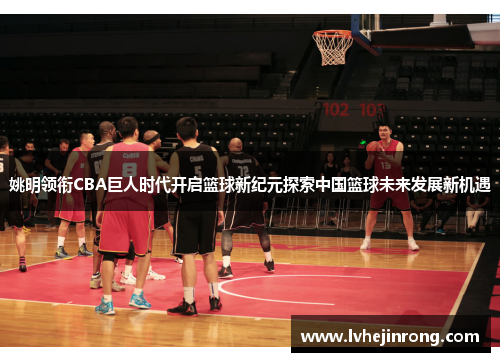 姚明领衔CBA巨人时代开启篮球新纪元探索中国篮球未来发展新机遇 姚明领衔CBA巨人时代开启篮球新纪元探索中国篮球未来发展新机遇