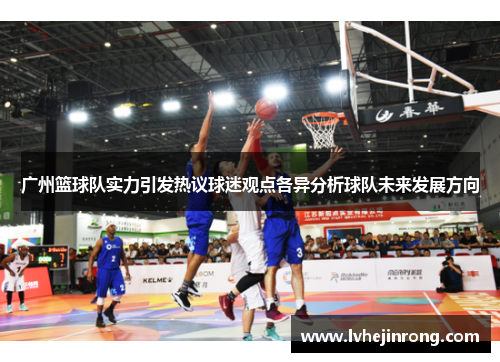 广州篮球队实力引发热议球迷观点各异分析球队未来发展方向