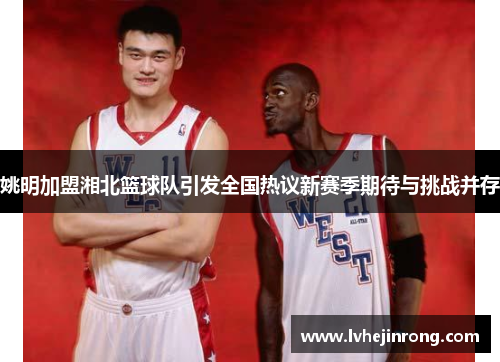 姚明加盟湘北篮球队引发全国热议新赛季期待与挑战并存