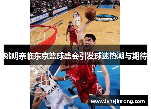 姚明亲临东京篮球盛会引发球迷热潮与期待