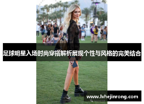 足球明星入场时尚穿搭解析展现个性与风格的完美结合