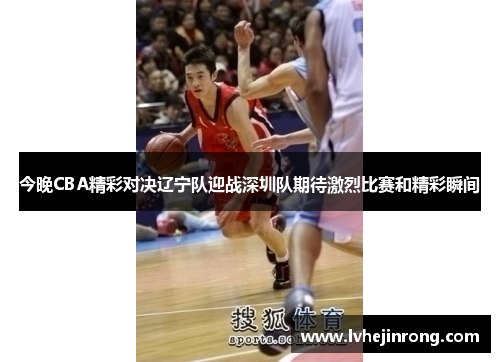 今晚CBA精彩对决辽宁队迎战深圳队期待激烈比赛和精彩瞬间