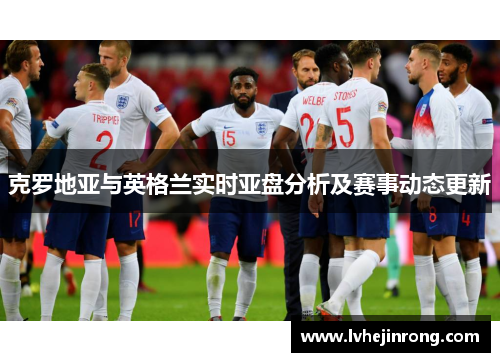 克罗地亚与英格兰实时亚盘分析及赛事动态更新