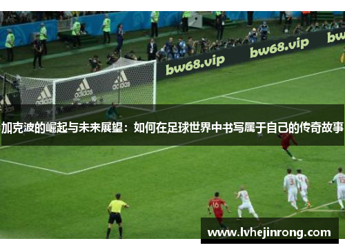 加克波的崛起与未来展望：如何在足球世界中书写属于自己的传奇故事