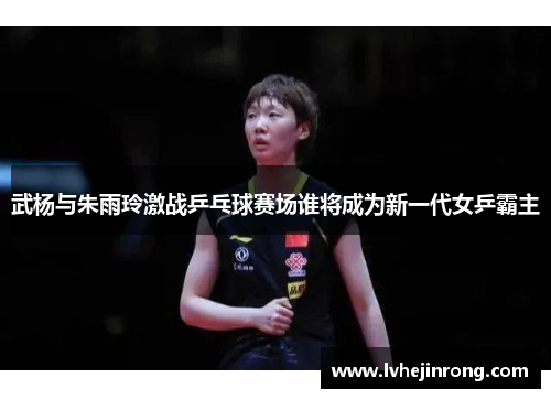武杨与朱雨玲激战乒乓球赛场谁将成为新一代女乒霸主